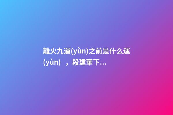 離火九運(yùn)之前是什么運(yùn)，段建華下元九運(yùn)之“輝煌”
